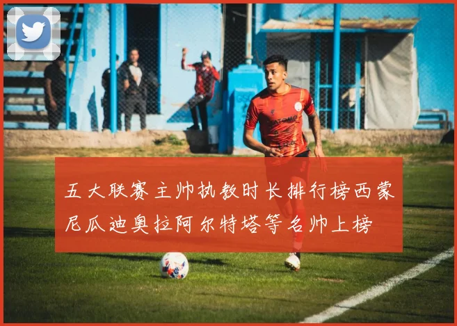 五大联赛主帅执教时长排行榜西蒙尼瓜迪奥拉阿尔特塔等名帅上榜