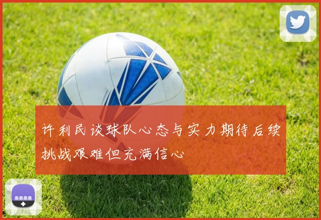 许利民谈球队心态与实力期待后续挑战艰难但充满信心