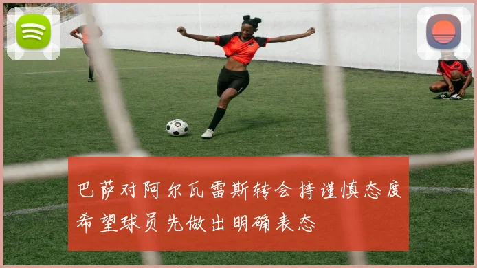 巴萨对阿尔瓦雷斯转会持谨慎态度希望球员先做出明确表态