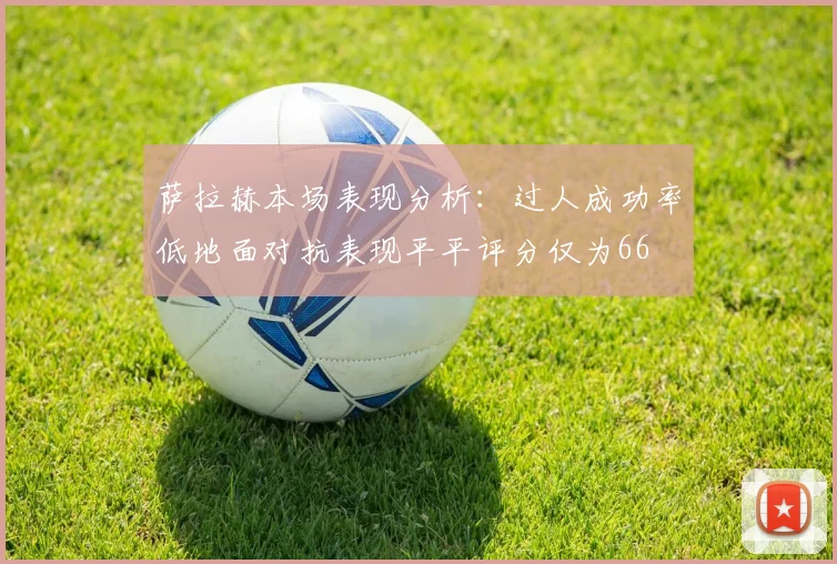 萨拉赫本场表现分析：过人成功率低地面对抗表现平平评分仅为66