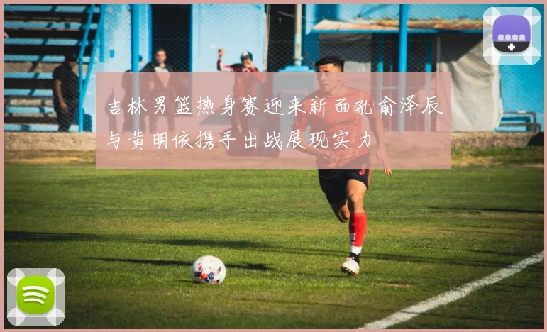 吉林男篮热身赛迎来新面孔俞泽辰与黄明依携手出战展现实力