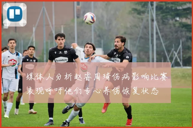 媒体人分析赵睿周琦伤病影响比赛表现呼吁他们专心养伤恢复状态