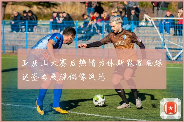 亚历山大赛后热情为休斯敦客场球迷签名展现偶像风范