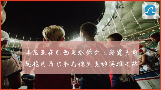 库尼亚在巴西足球舞台上崭露头角超越内马尔和恩德里克的英雄之路