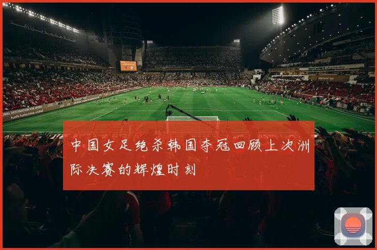 中国女足绝杀韩国夺冠回顾上次洲际决赛的辉煌时刻