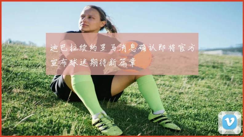 迪巴拉续约罗马消息确认即将官方宣布球迷期待新篇章