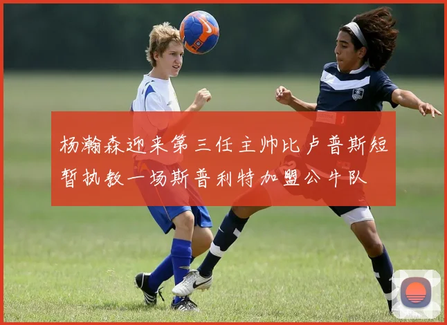 杨瀚森迎来第三任主帅比卢普斯短暂执教一场斯普利特加盟公牛队