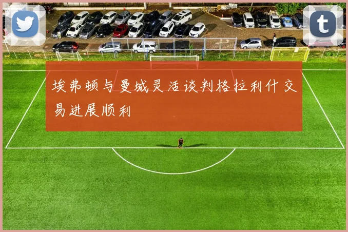 埃弗顿与曼城灵活谈判格拉利什交易进展顺利