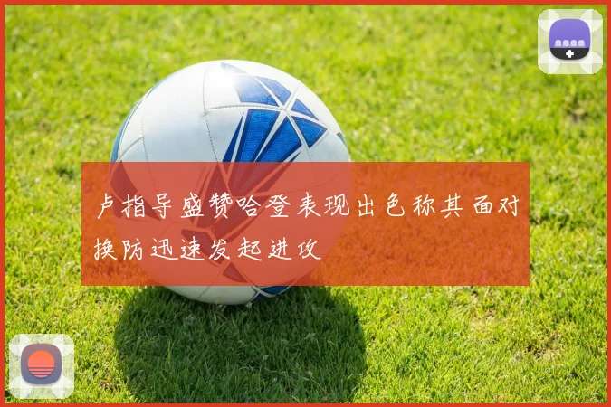 卢指导盛赞哈登表现出色称其面对换防迅速发起进攻