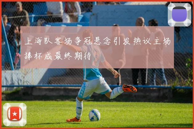 上海队客场争冠悬念引发热议主场捧杯成最终期待