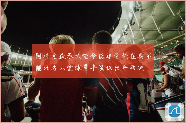 阿特金森承认哈登低迷责任在我不能让名人堂球员半场仅出手两次