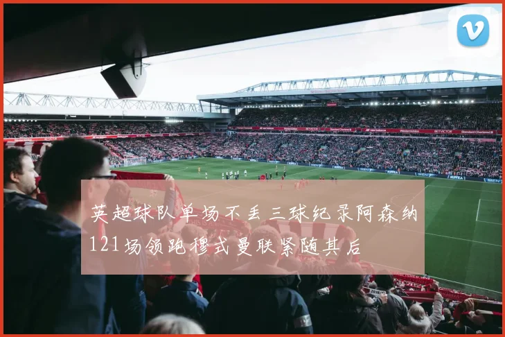 英超球队单场不丢三球纪录阿森纳121场领跑穆式曼联紧随其后