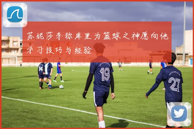 苏妮莎李称库里为篮球之神愿向他学习技巧与经验