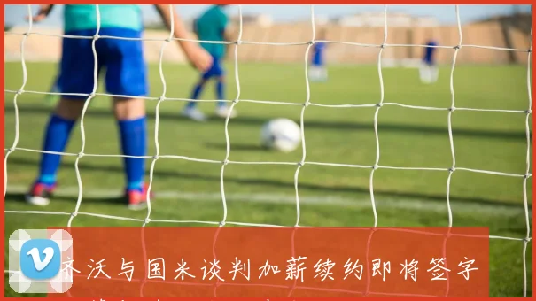 齐沃与国米谈判加薪续约即将签字孔蒂与德佬会面在即