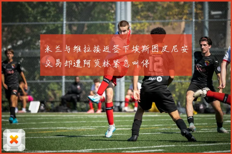 米兰与维拉接近签下埃斯图皮尼安交易却遭阿莫林紧急叫停