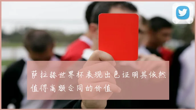 萨拉赫世界杯表现出色证明其依然值得高额合同的价值