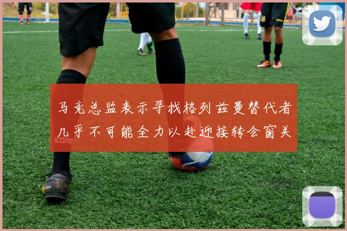 马竞总监表示寻找格列兹曼替代者几乎不可能全力以赴迎接转会窗关闭