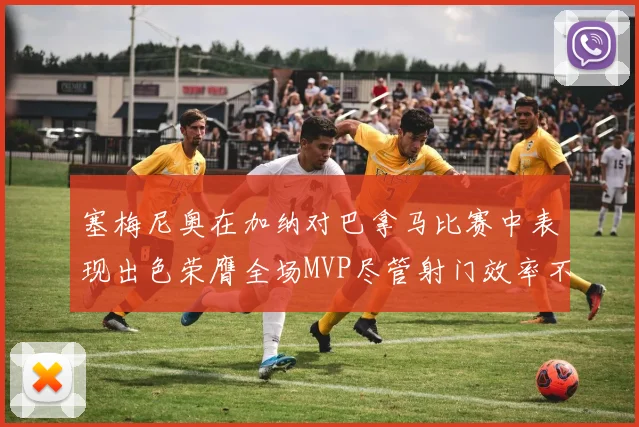 塞梅尼奥在加纳对巴拿马比赛中表现出色荣膺全场MVP尽管射门效率不佳